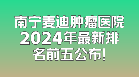 南宁麦迪肿瘤医院2024年最新排名前五公布！