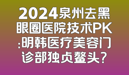 2024泉州去黑眼圈医院技术PK：明韩医疗美容门诊部独占鳌头？