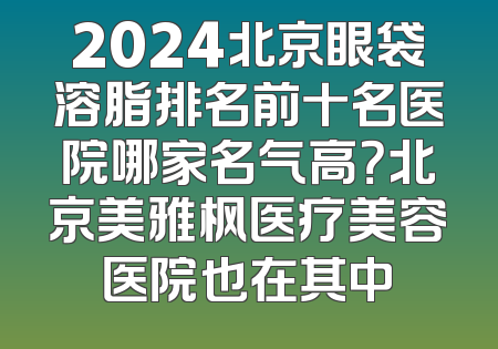 2024北京眼袋溶脂排名前十名医院哪家名气高？北京美雅枫医疗美容医院也在其中