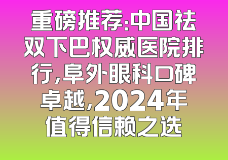 重磅推荐：中国祛双下巴权威医院排行，阜外眼科口碑卓越，2024年值得信赖之选