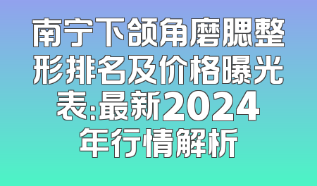 南宁下颌角磨腮整形排名及价格曝光表：最新2024年行情解析