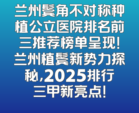 兰州鬓角不对称种植公立医院排名前三推荐榜单呈现！兰州植鬓新势力探秘，2025排行三甲新亮点！
