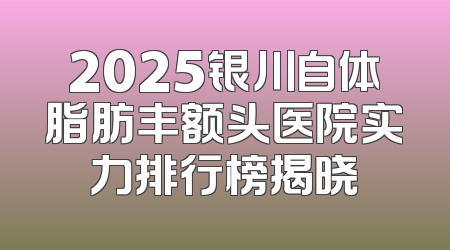 2025银川自体脂肪丰额头医院实力排行榜揭晓