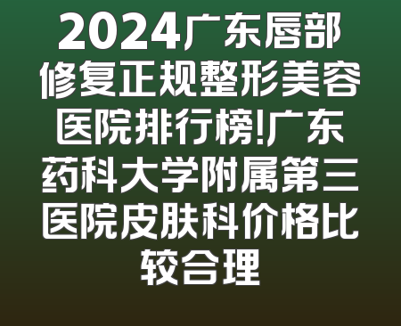 2024广东唇部修复正规整形美容医院排行榜！广东药科大学附属第三医院皮肤科价格比较合理
