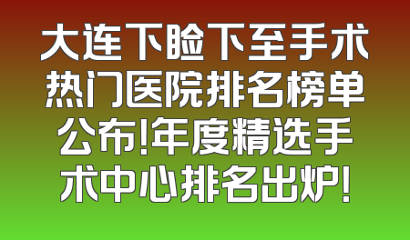 大连下睑下至手术热门医院排名榜单公布！年度精选手术中心排名出炉！