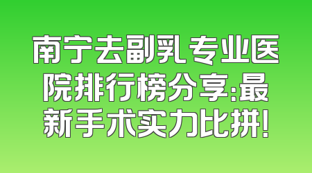南宁去副乳专业医院排行榜分享：最新手术实力比拼！