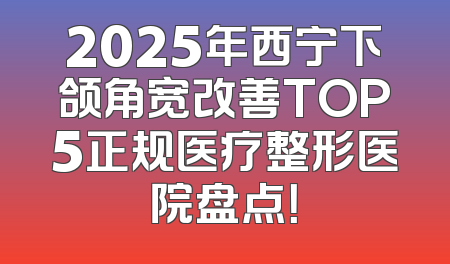 2025年西宁下颌角宽改善TOP5正规医疗整形医院盘点！