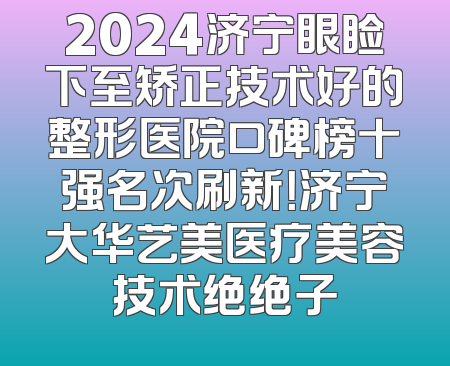 2024济宁眼睑下至矫正技术好的整形医院口碑榜十强名次刷新！济宁大华艺美医疗美容技术绝绝子
