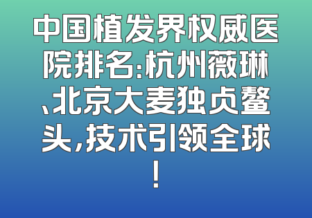 中国植发界权威医院排名：杭州薇琳、北京大麦独占鳌头，技术引领全球！