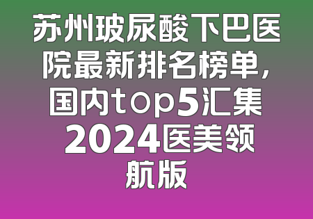 苏州玻尿酸下巴医院最新排名榜单，国内top5汇集 2024医美领航版