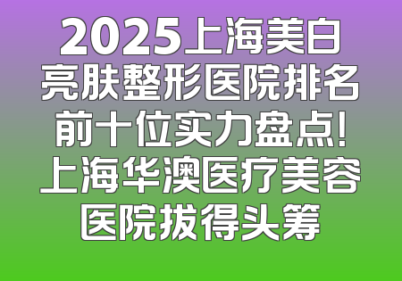 2025上海美白亮肤整形医院排名前十位实力盘点！上海华澳医疗美容医院拔得头筹