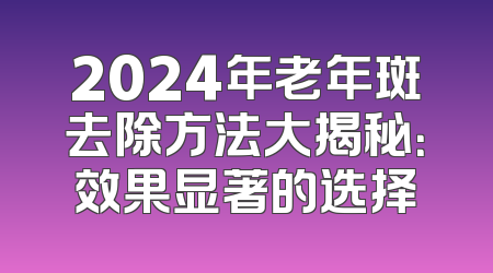 2024年老年斑去除方法大揭秘：效果显著的选择