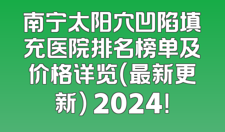 南宁太阳穴凹陷填充医院排名榜单及价格详览（最新更新） 2024！