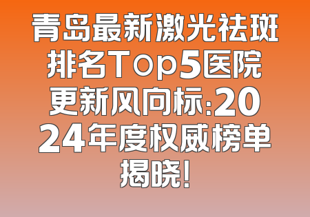 青岛最新激光祛斑排名Top5医院更新风向标：2024年度权威榜单揭晓！