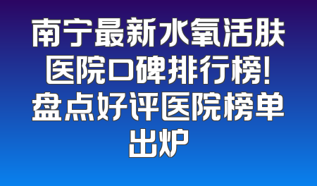 南宁最新水氧活肤医院口碑排行榜！盘点好评医院榜单出炉