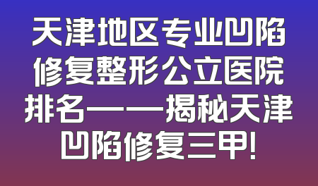 天津地区专业凹陷修复整形公立医院排名——揭秘天津凹陷修复三甲！