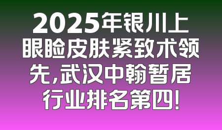 2025年银川上眼睑皮肤紧致术领先，武汉中翰暂居行业排名第四！