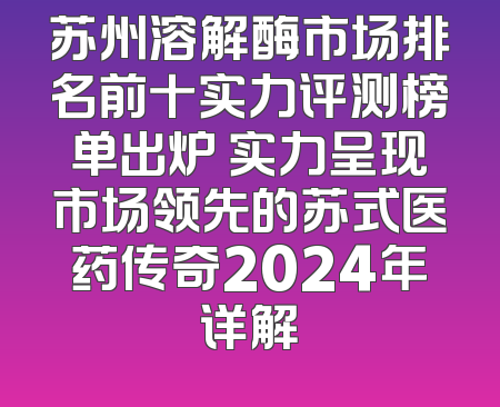 苏州溶解酶市场排名前十实力评测榜单出炉 实力呈现市场领先的苏式医药传奇2024年详解