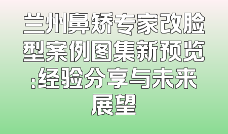兰州鼻矫专家改脸型案例图集新预览：经验分享与未来展望