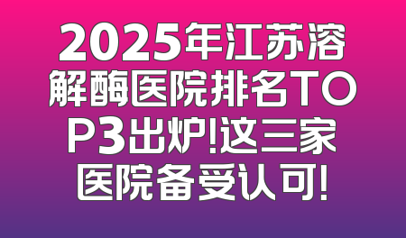 2025年江苏溶解酶医院排名TOP3出炉！这三家医院备受认可！