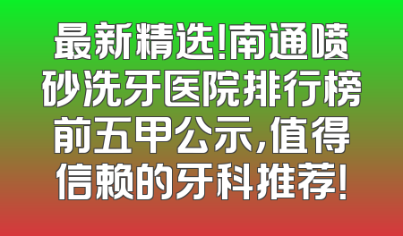 最新精选！南通喷砂洗牙医院排行榜前五甲公示，值得信赖的牙科推荐！