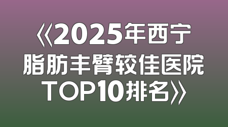 《2025年西宁脂肪丰臂较佳医院TOP10排名》