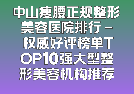 中山瘦腰正规整形美容医院排行 - 权威好评榜单TOP10强大型整形美容机构推荐