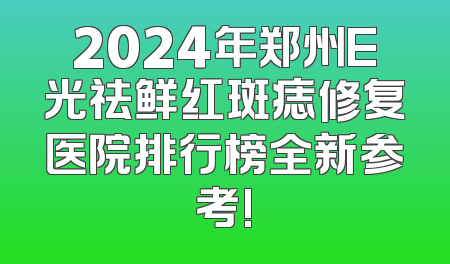 2024年郑州E光祛鲜红斑痣修复医院排行榜全新参考!