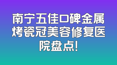 南宁五佳口碑金属烤瓷冠美容修复医院盘点！