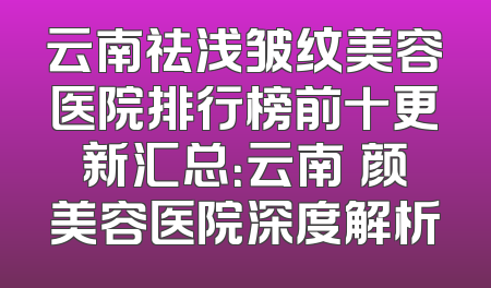 云南祛浅皱纹美容医院排行榜前十更新汇总：云南珺颜美容医院深度解析