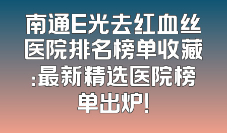 南通E光去红血丝医院排名榜单收藏：最新精选医院榜单出炉！