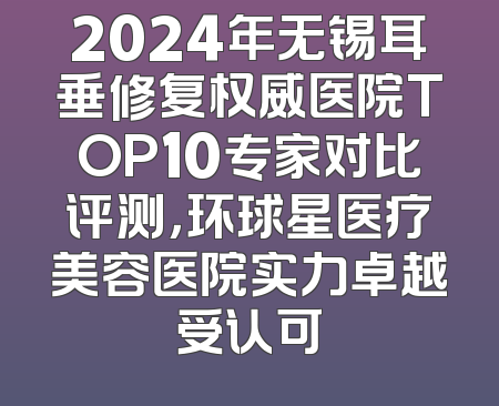 2024年无锡耳垂修复权威医院TOP10专家对比评测，环球星医疗美容医院实力卓越受认可