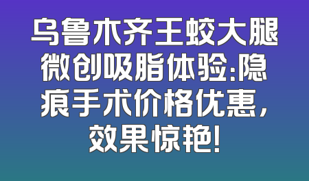 乌鲁木齐王蛟大腿微创吸脂体验：隐痕手术价格优惠，效果惊艳！