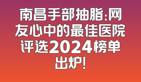 南昌手部抽脂：网友心中的最佳医院评选2024榜单出炉！