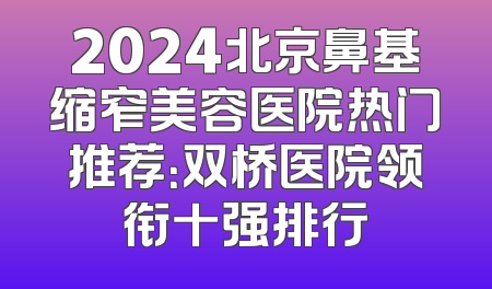 2024北京鼻基缩窄美容医院热门推荐：双桥医院领衔十强排行