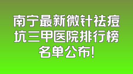 南宁最新微针祛痘坑三甲医院排行榜名单公布！