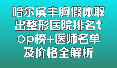 哈尔滨丰胸假体取出整形医院排名top榜+医师名单及价格全解析