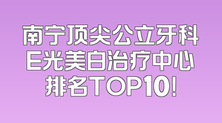 南宁顶尖公立牙科E光美白治疗中心排名TOP10！