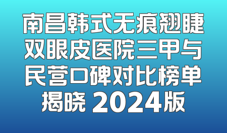 南昌韩式无痕翘睫双眼皮医院三甲与民营口碑对比榜单揭晓 2024版