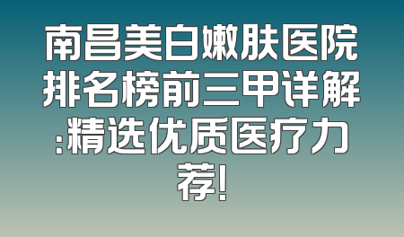 南昌美白嫩肤医院排名榜前三甲详解：精选优质医疗力荐！