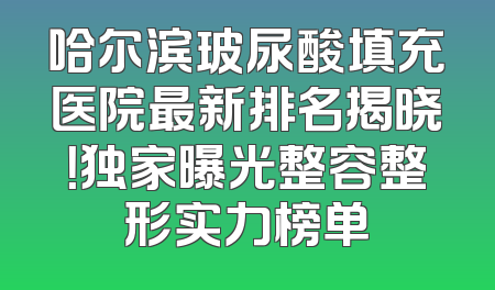 哈尔滨玻尿酸填充医院最新排名揭晓！独家曝光整容整形实力榜单