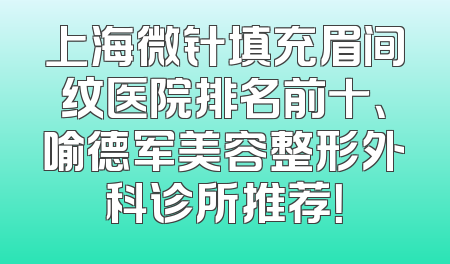 上海微针填充眉间纹医院排名前十、喻德军美容整形外科诊所推荐！