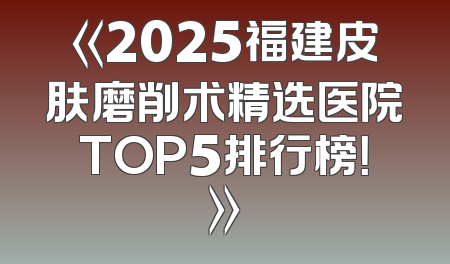 《2025福建皮肤磨削术精选医院TOP5排行榜！》