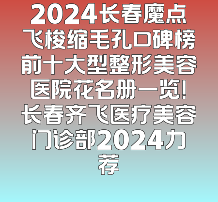 2024长春魔点飞梭缩毛孔口碑榜前十大型整形美容医院花名册一览!长春齐飞医疗美容门诊部2024力荐