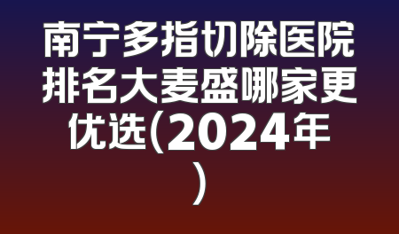 南宁多指切除医院排名大麦盛哪家更优选（2024年）