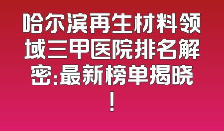 哈尔滨再生材料领域三甲医院排名解密：最新榜单揭晓！