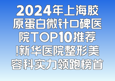 2024年上海胶原蛋白微针口碑医院TOP10推荐！新华医院整形美容科实力领跑榜首