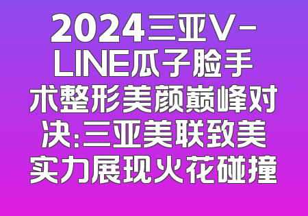 2024三亚V-LINE瓜子脸手术整形美颜巅峰对决：三亚美联致美实力展现火花碰撞