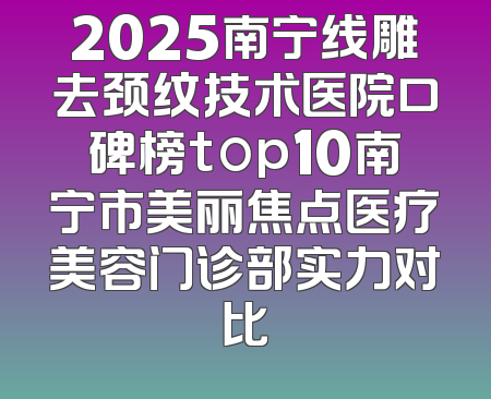 2025南宁线雕去颈纹技术医院口碑榜top10南宁市美丽焦点医疗美容门诊部实力对比