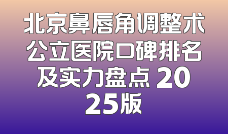 北京鼻唇角调整术公立医院口碑排名及实力盘点 2025版